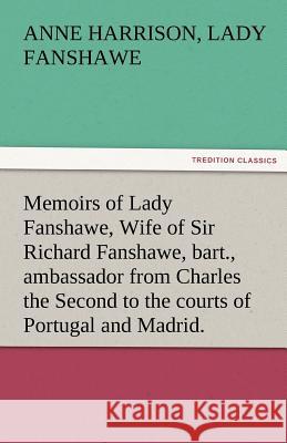 Memoirs of Lady Fanshawe, Wife of Sir Richard Fanshawe, Bart., Ambassador from Charles the Second to the Courts of Portugal and Madrid. Anne Harrison Lady Fanshawe   9783842460850