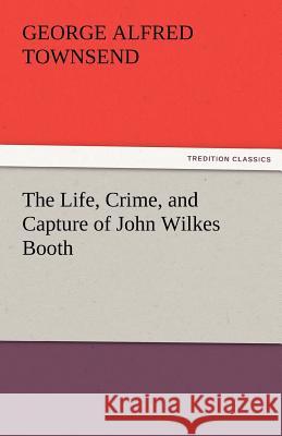 The Life, Crime, and Capture of John Wilkes Booth George Alfred Townsend 9783842463783