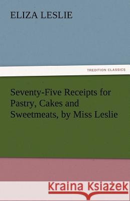 Seventy-Five Receipts for Pastry, Cakes and Sweetmeats, by Miss Leslie Eliza Leslie   9783842463974 tredition GmbH