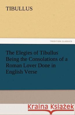 The Elegies of Tibullus Being the Consolations of a Roman Lover Done in English Verse Tibullus   9783842471924