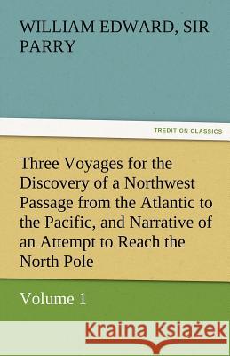 Three Voyages for the Discovery of a Northwest Passage from the Atlantic to the Pacific, and Narrative of an Attempt to Reach the North Pole, Volume 1 William Edward Sir Parry   9783842473553