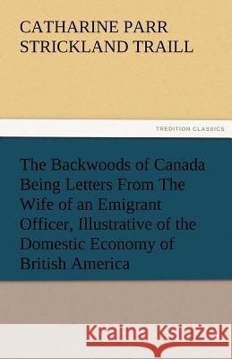 The Backwoods of Canada Being Letters from the Wife of an Emigrant Officer, Illustrative of the Domestic Economy of British America Catharine Parr Strickland Traill 9783842473676 Tredition Classics