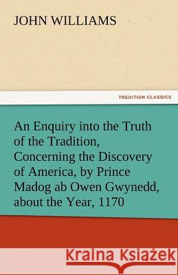 An Enquiry Into the Truth of the Tradition, Concerning the Discovery of America, by Prince Madog AB Owen Gwynedd, about the Year, 1170 John Williams   9783842474857 tredition GmbH