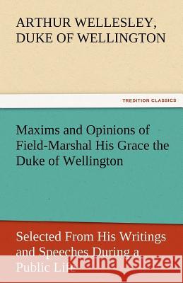 Maxims and Opinions of Field-Marshal His Grace the Duke of Wellington, Selected from His Writings and Speeches During a Public Life of More Than Half Arthur Wellesley Duke of Wellington   9783842477957
