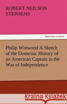 Philip Winwood a Sketch of the Domestic History of an American Captain in the War of Independence, Embracing Events That Occurred Between and During T Robert Neilson Stephens   9783842478602
