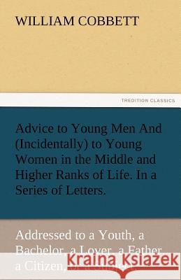 Advice to Young Men and (Incidentally) to Young Women in the Middle and Higher Ranks of Life. in a Series of Letters, Addressed to a Youth, a Bachelor William Cobbett 9783842478619