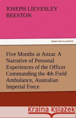 Five Months at Anzac a Narrative of Personal Experiences of the Officer Commanding the 4th Field Ambulance, Australian Imperial Force Joseph Lievesley Beeston   9783842479739