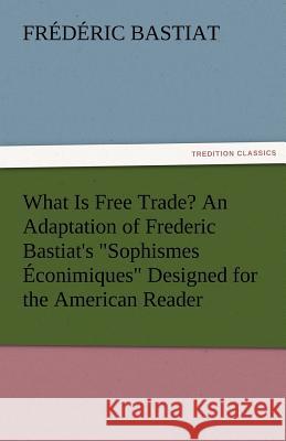 What Is Free Trade? an Adaptation of Frederic Bastiat's Sophismes Econimiques Designed for the American Reader Frederic Bastiat   9783842480391 tredition GmbH