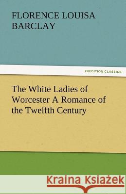 The White Ladies of Worcester a Romance of the Twelfth Century Florence L. (Florence Louisa) Barclay   9783842481206 tredition GmbH