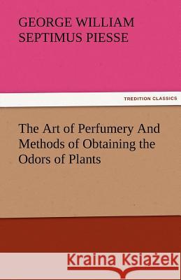 The Art of Perfumery and Methods of Obtaining the Odors of Plants George William Piesse 9783842481237