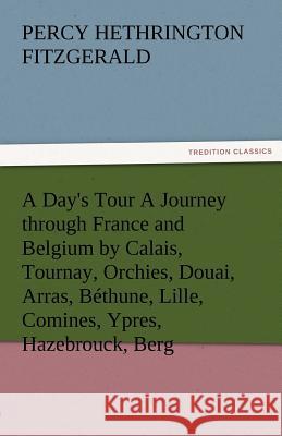 A Day's Tour a Journey Through France and Belgium by Calais, Tournay, Orchies, Douai, Arras, Bethune, Lille, Comines, Ypres, Hazebrouck, Berg Percy Hethrington Fitzgerald   9783842481596