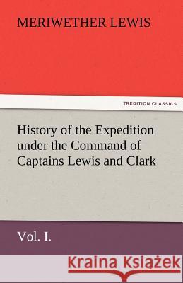 History of the Expedition Under the Command of Captains Lewis and Clark, Vol. I. to the Sources of the Missouri, Thence Across the Rocky Mountains and Meriwether Lewis   9783842481763 tredition GmbH