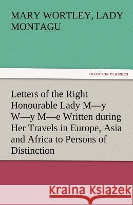 Letters of the Right Honourable Lady M-Y W-Y M-E Written During Her Travels in Europe, Asia and Africa to Persons of Distinction, Men of Letters, &C. Montagu, Mary Wortley Lady 9783842484429