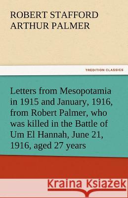 Letters from Mesopotamia in 1915 and January, 1916, from Robert Palmer, Who Was Killed in the Battle of Um El Hannah, June 21, 1916, Aged 27 Years Robert Stafford Arthur Palmer   9783842484573