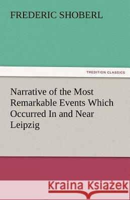 Narrative of the Most Remarkable Events Which Occurred in and Near Leipzig Immediately Before, During, and Subsequent To, the Sanguinary Series of Eng Frederic Shoberl 9783842484603 Tredition Classics