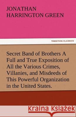 Secret Band of Brothers a Full and True Exposition of All the Various Crimes, Villanies, and Misdeeds of This Powerful Organization in the United Stat Jonathan Harrington Green   9783842485440