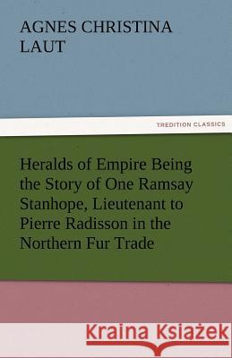 Heralds of Empire Being the Story of One Ramsay Stanhope, Lieutenant to Pierre Radisson in the Northern Fur Trade Agnes C Laut 9783842486256