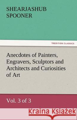 Anecdotes of Painters, Engravers, Sculptors and Architects and Curiosities of Art (Vol. 3 of 3) Shearjashub Spooner   9783842486850
