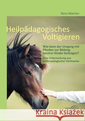 Heilpädagogisches Voltigieren: Wie kann der Umgang mit Pferden zur Bildung unserer Kinder beitragen?: Eine Untersuchung aus anthropologischer Sichtwe Macher, Nina 9783842856677