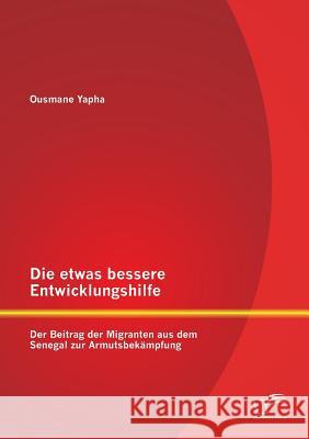 Die etwas bessere Entwicklungshilfe: Der Beitrag der Migranten aus dem Senegal zur Armutsbekämpfung Yapha, Ousmane 9783842863972 Diplomica Verlag Gmbh