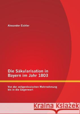 Die Säkularisation in Bayern im Jahr 1803: Von der zeitgenössischen Wahrnehmung bis in die Gegenwart Eichler, Alexander 9783842869110
