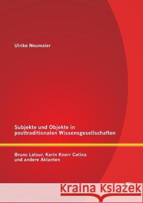 Subjekte und Objekte in posttraditionalen Wissensgesellschaften: Bruno Latour, Karin Knorr Cetina und andere Aktanten Neumaier, Ulrike 9783842882492 Diplomica Verlag Gmbh