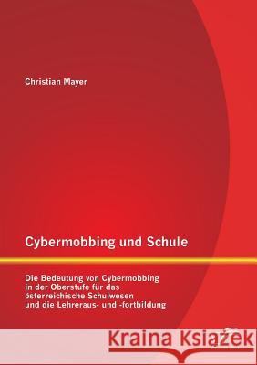 Cybermobbing und Schule: Die Bedeutung von Cybermobbing in der Oberstufe für das österreichische Schulwesen und die Lehreraus- und -fortbildung Mayer, Christian 9783842882591