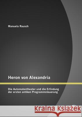 Heron von Alexandria: Die Automatentheater und die Erfindung der ersten antiken Programmsteuerung Rausch, Manuela 9783842886322