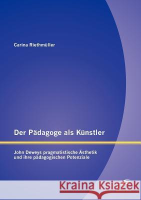 Der Pädagoge als Künstler: John Deweys pragmatistische Ästhetik und ihre pädagogischen Potenziale Riethmüller, Carina 9783842886476 Diplomica Verlag Gmbh