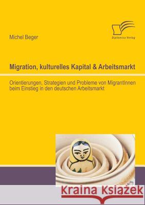 Migration, kulturelles Kapital & Arbeitsmarkt: Orientierungen, Strategien und Probleme von MigrantInnen beim Einstieg in den deutschen Arbeitsmarkt Beger, Michel 9783842894655