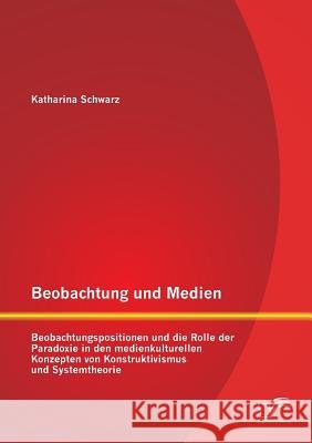 Beobachtung und Medien: Beobachtungspositionen und die Rolle der Paradoxie in den medienkulturellen Konzepten von Konstruktivismus und Systemt Schwarz, Katharina 9783842897403 Diplomica Verlag Gmbh