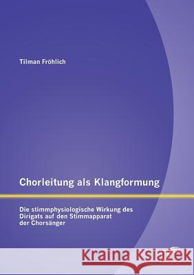 Chorleitung als Klangformung: Die stimmphysiologische Wirkung des Dirigats auf den Stimmapparat der Chorsänger Fröhlich, Tilman 9783842897809