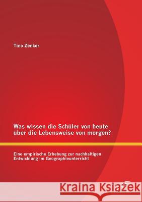 Was wissen die Schüler von heute über die Lebensweise von morgen? Eine empirische Erhebung zur nachhaltigen Entwicklung im Geographieunterricht Zenker, Tino 9783842898691