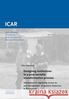 Designing Institutions in a Post-Socialist Transformation Process: Institutions in Regulating Access to and Management of Pasture Resources in Kyrgyzstan: 1 Ulan Kasymov   9783844047349 Shaker Verlag GmbH, Germany