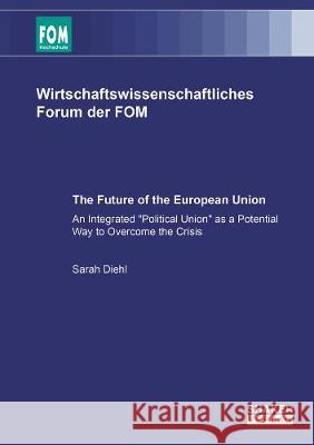 The Future of the European Union: An Integrated 'Political Union' as a Potential Way to Overcome the Crisis Sarah Diehl   9783844069389