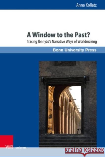 A Window to the Past?: Tracing Ibn Iyas' Narrative Ways of Worldmaking Kollatz, Anna 9783847114482 Bonn University Press