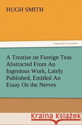 A Treatise on Foreign Teas Abstracted From An Ingenious Work, Lately Published, Entitled An Essay On the Nerves Hugh Smith 9783847213789