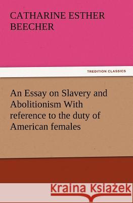 An Essay on Slavery and Abolitionism With reference to the duty of American females Catharine Esther Beecher 9783847213888 Tredition Classics