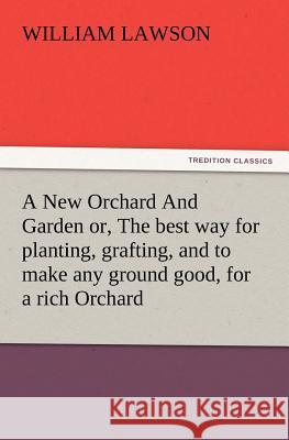 A New Orchard And Garden or, The best way for planting, grafting, and to make any ground good, for a rich Orchard: Particularly in the North and generally for the whole kingdome of England William Lawson 9783847216216
