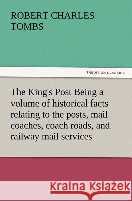 The King's Post Being a Volume of Historical Facts Relating to the Posts, Mail Coaches, Coach Roads, and Railway Mail Services of and Connected with T Robert Charles Tombs 9783847220763