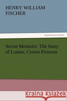 Secret Memoirs: The Story of Louise, Crown Princess Henry W (Henry William) Fischer 9783847223719
