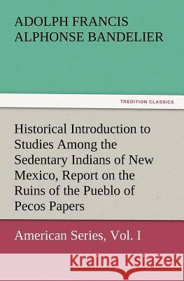 Historical Introduction to Studies Among the Sedentary Indians of New Mexico, Report on the Ruins of the Pueblo of Pecos Papers of the Archaeological Adolph Francis Alphonse Bandelier 9783847226499