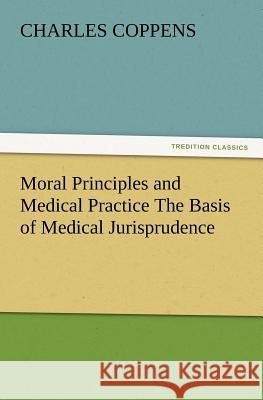 Moral Principles and Medical Practice the Basis of Medical Jurisprudence Charles Coppens 9783847227663
