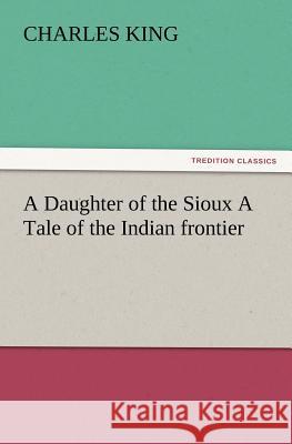 A Daughter of the Sioux a Tale of the Indian Frontier Charles King (Georgetown University) 9783847227885