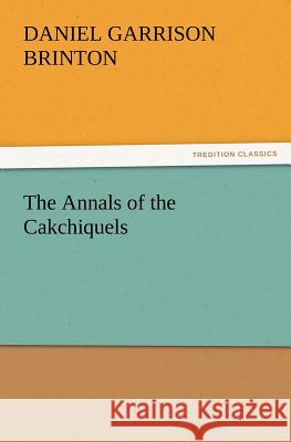 The Annals of the Cakchiquels Daniel Garrison Brinton 9783847228226