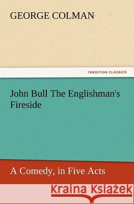 John Bull the Englishman's Fireside: A Comedy, in Five Acts George Colman 9783847229766