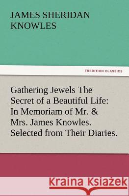 Gathering Jewels The Secret of a Beautiful Life: In Memoriam of Mr. & Mrs. James Knowles. Selected from Their Diaries. James Sheridan Knowles 9783847231325