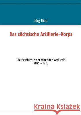 Das sächsische Artillerie-Korps: Die Geschichte der reitenden Artillerie 1810 - 1813 Titze, Jörg 9783848206155 Books on Demand