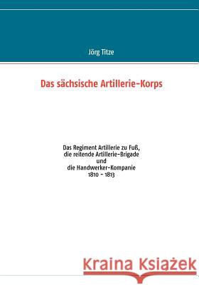 Das sächsische Artillerie-Korps: Das Regiment Artillerie zu Fuß, die reitende Artillerie-Brigade und die Handwerker-Kompanie Jörg Titze 9783848206230