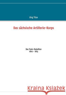 Das sächsische Artillerie-Korps: Das Train-Bataillon 1810 - 1813 Titze, Jörg 9783848209408